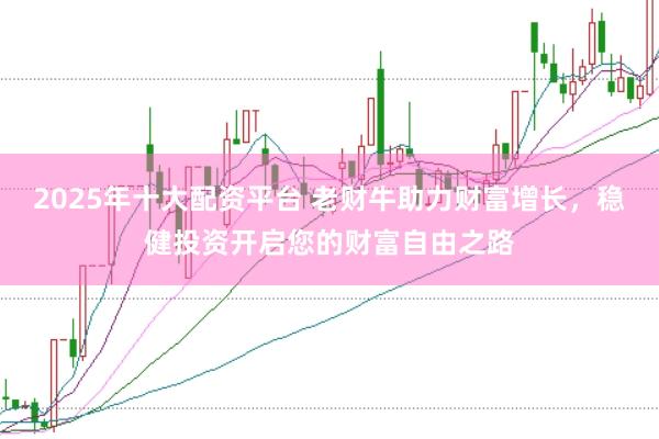 2025年十大配资平台 老财牛助力财富增长，稳健投资开启您的财富自由之路