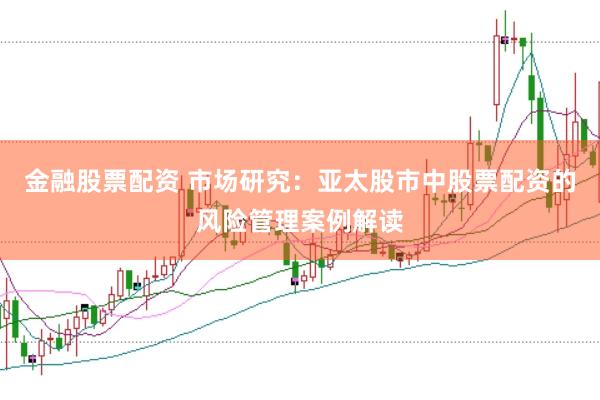 金融股票配资 市场研究：亚太股市中股票配资的风险管理案例解读